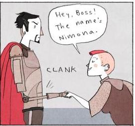 Nimona shakes his hand. "Hey boss! The name's Nimona.".
The hand is mechanical, and makes a clank noise.